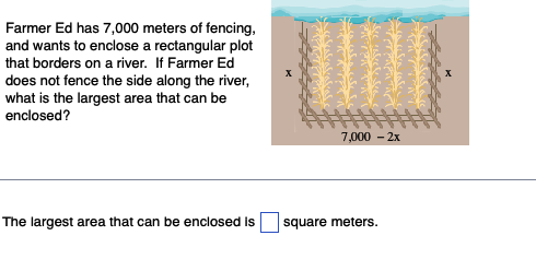 Farmer Ed has 7,000 meters of fencing,
and wants to enclose a rectangular plot
that borders on a river. If Farmer Ed
does not fence the side along the river,
what is the largest area that can be
enclosed?
The largest area that can be enclosed is
7,000 - 2x
square meters.