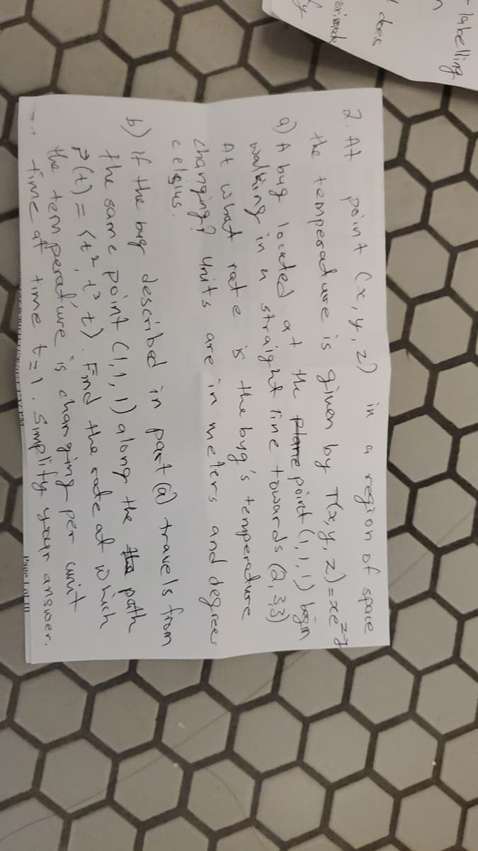 -lakelling
point Ce,y,z
the temperadure is ginen by T(x, y, z)=xe²
9) A bug loceted at the plane poiret (1,1,!) bagin
walking in
At what rate
changing? Units
c elgius.
in
2. At
en region of space
n straight line towards Q, 33)
the byg's temperedure
are in metlers and degrees
b) if the bug described in paat @) trave ls from
the same point CI,1, 1) along the Hhe path
?(t) = <+? t t). Find the rate at which
the term peratuure is changing per cunit
fime at time tzl. simplity your answer.
Page Lot0
