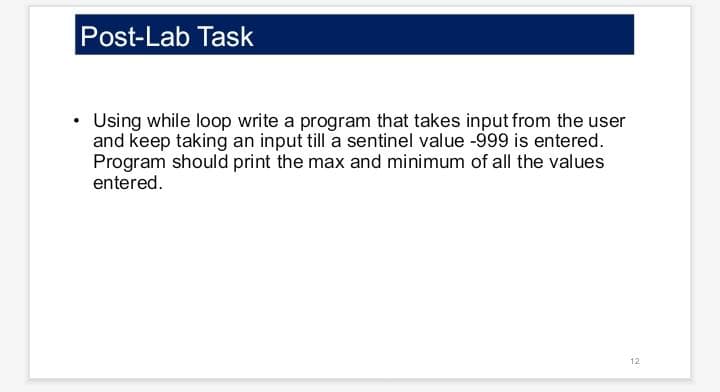 Post-Lab Task
• Using while loop write a program that takes input from the user
and keep taking an input till a sentinel value -999 is entered.
Program should print the max and minimum of all the values
entered.
12
