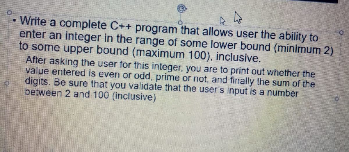 • Write a complete C++ program that allows user the ability to
enter an integer in the range of some lower bound (minimum 2)
to some upper bound (maximum 100), inclusive.
After asking the user for this integer, you are to print out whether the
value entered is even or odd, prime or not, and finally the sum of the
digits. Be sure that you validate that the user's input is a number
between 2 and 100 (inclusive)
