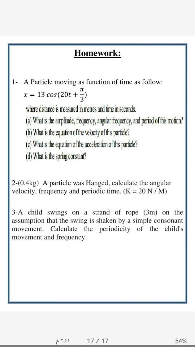 Homework:
1- A Particle moving as function of time as follow:
x = 13 cos(20t +)
where distance is measured in metres and time in seconds.
(a) What is the amplitude, frequency, angular frequency, and period of tis motion?
(b) What is the equation of the velocity of tisparile?
(c) What is the equation of the acceleration of this particle?
(d) What is the spring constam!?
2-(0.4kg) A particle was Hanged, calculate the angular
velocity, frequency and periodic time. (K = 20 N / M)
3-A child swings on a strand of rope (3m) on the
assumption that the swing is shaken by a simple consonant
movement. Calculate the periodicity of the child's
movement and frequency.
17 / 17
54%
