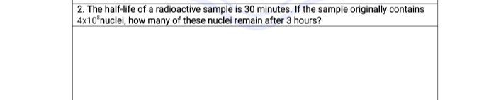 2. The half-life of a radioactive sample is 30 minutes. If the sample originally contains
4x10°nuclei, how many of these nuclei remain after 3 hours?
