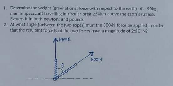 1. Determine the weight (gravitational force with respect to the earth) of a 90kg
man in spacecraft travelling in circular orbit 250km above the earth's surface.
Express it in both newtons and pounds.
2. At what angle (between the two ropes) must the 800-N force be applied in order
that the resultant force R of the two forces have a magnitude of 2x10' N?
1400N
80ON
