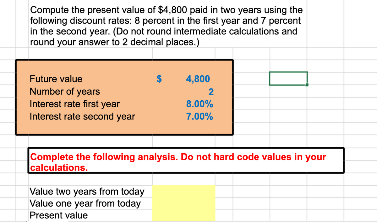 Compute the present value of $4,800 paid in two years using the
following discount rates: 8 percent in the first year and 7 percent
in the second year. (Do not round intermediate calculations and
round your answer to 2 decimal places.)
Future value
4,800
Number of years
Interest rate first year
Interest rate second year
2
8.00%
7.00%
Complete the following analysis. Do not hard code values in your
calculations.
Value two years from today
Value one year from today
Present value
