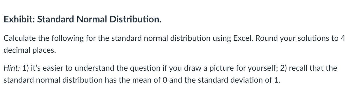 Exhibit: Standard Normal Distribution.
Calculate the following for the standard normal distribution using Excel. Round your solutions to 4
decimal places.
Hint: 1) it's easier to understand the question if you draw a picture for yourself; 2) recall that the
standard normal distribution has the mean of 0 and the standard deviation of 1.
