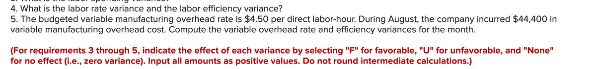 4. What is the labor rate variance and the labor efficiency variance?
5. The budgeted variable manufacturing overhead rate is $4.50 per direct labor-hour. During August, the company incurred $44,400 in
variable manufacturing overhead cost. Compute the variable overhead rate and efficiency variances for the month.
(For requirements 3 through 5, indicate the effect of each variance by selecting "F" for favorable, "U" for unfavorable, and "None"
for no effect (i.e., zero variance). Input all amounts as positive values. Do not round intermediate calculations.)
