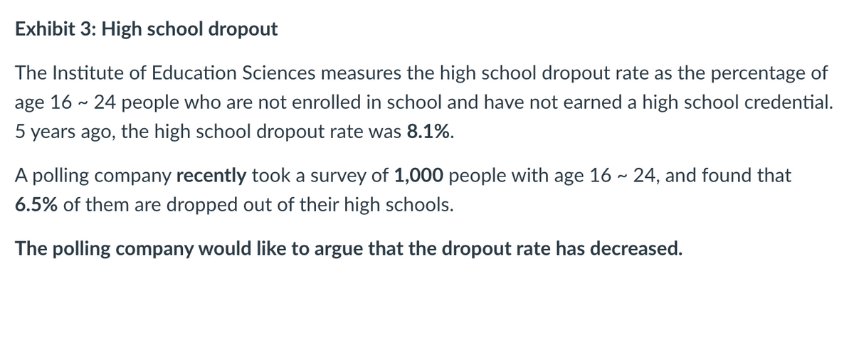 Exhibit 3: High school dropout
The Institute of Education Sciences measures the high school dropout rate as the percentage of
age 16 - 24 people who are not enrolled in school and have not earned a high school credential.
5 years ago, the high school dropout rate was 8.1%.
A polling company recently took a survey of 1,000 people with age 16 - 24, and found that
6.5% of them are dropped out of their high schools.
The polling company would like to argue that the dropout rate has decreased.
