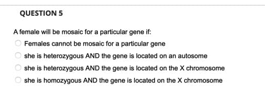 QUESTION 5
A female will be mosaic for a particular gene if:
Females cannot be mosaic for a particular gene
she is heterozygous AND the gene is located on an autosome
she is heterozygous AND the gene is located on the X chromosome
she is homozygous AND the gene is located on the X chromosome
