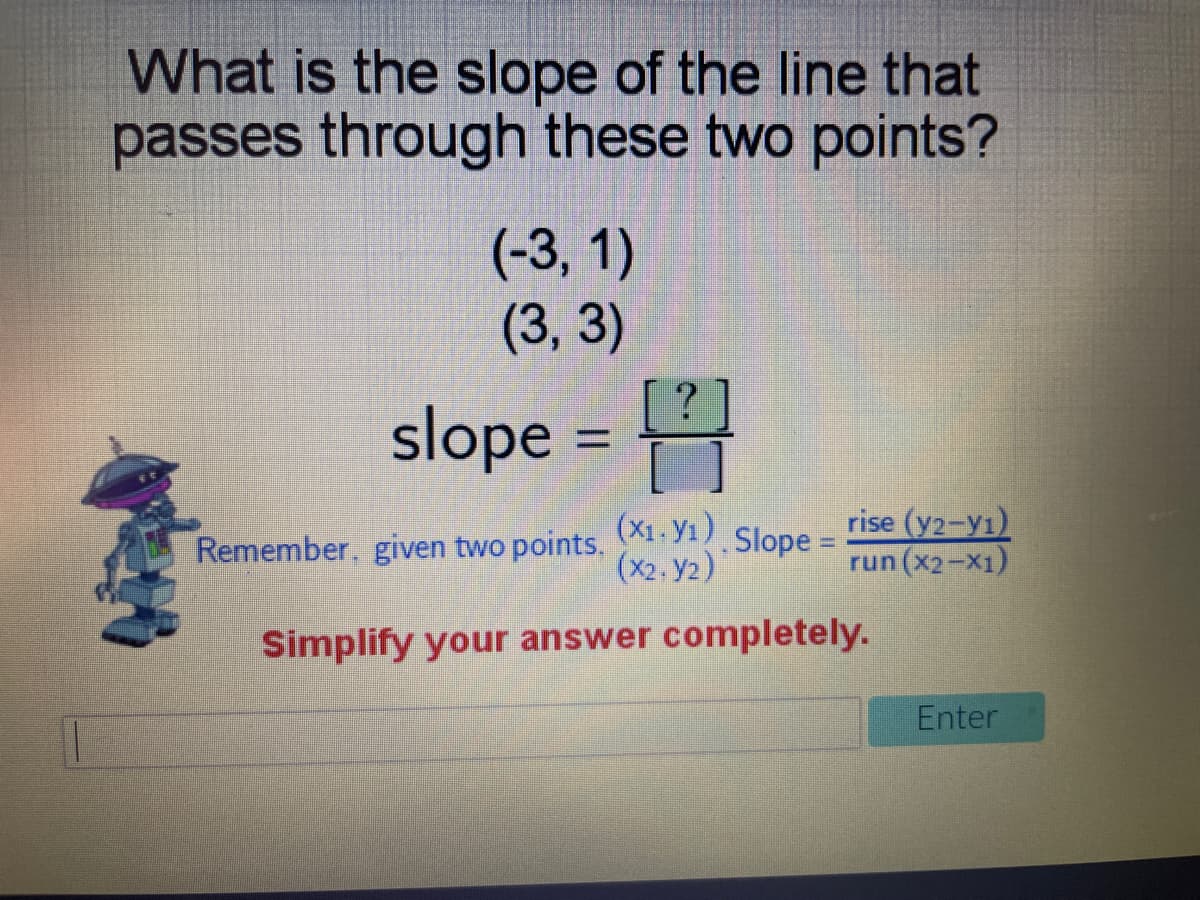 What is the slope of the line that
passes through these two points?
(-3, 1)
(3, 3)
slope =
(X1, yı)
(x2. y2)
rise (y2-y1)
run (x2-X1)
Remember. given two points,
Slope =
Simplify your answer completely.
Enter
