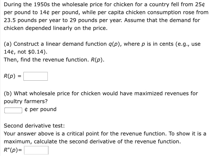 During the 1950s the wholesale price for chicken for a country fell from 25¢
per pound to 14¢ per pound, while per capita chicken consumption rose from
23.5 pounds per year to 29 pounds per year. Assume that the demand for
chicken depended linearly on the price.
(a) Construct a linear demand function q(p), where p is in cents (e.g., use
14¢, not $0.14).
Then, find the revenue function. R(p).
R(p)
(b) What wholesale price for chicken would have maximized revenues for
poultry farmers?
¢ per pound
Second derivative test:
Your answer above is a critical point for the revenue function. To show it is a
maximum, calculate the second derivative of the revenue function.
R"(p)=
