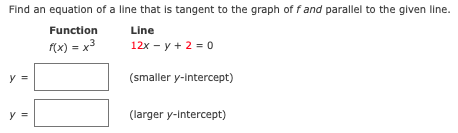 Find an equation of a line that is tangent to the graph of fand parallel to the given line.
Function
Line
f(x) = x3
12x - y + 2 = 0
y
(smaller y-intercept)
y =
(larger y-Intercept)
II
