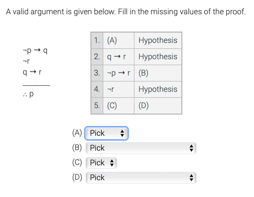 A valid argument is given below. Fill in the missing values of the proof.
1. (A)
Hypothesis
-p + q
2. q+r
Hypothesis
3. -p +r (B)
4. -r
Hypothesis
:: p
5. (C)
(D)
(A) Pick
(В) Pick
(C) Pick +
(D) Pick
