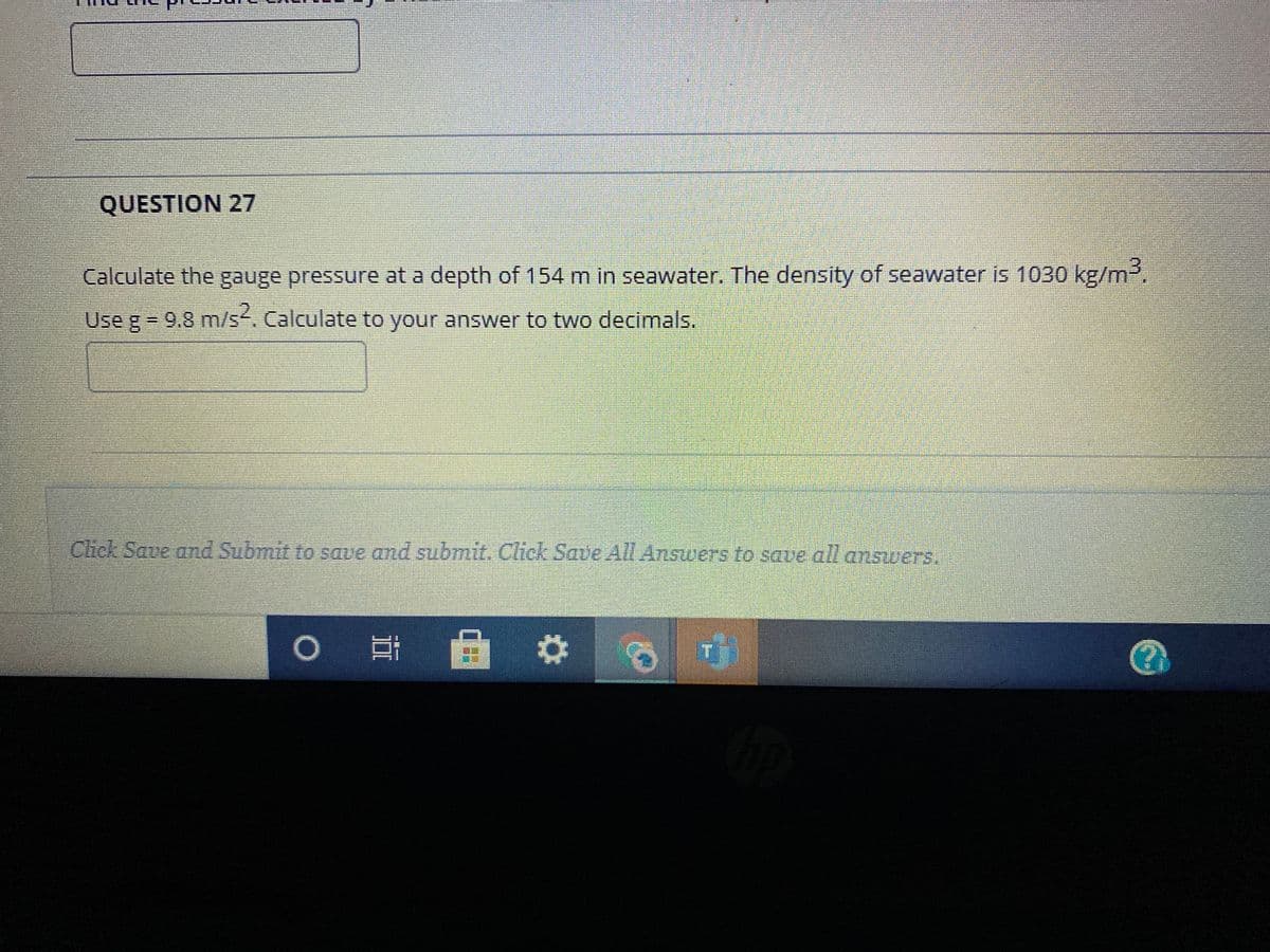 QUESTION 27
Calculate the gauge pressure at a depth of 154 m in seawater. The density of seawater is 1030 kg/m.
Use g = 9.8 m/s. Calculate to your answer to two decimals.
Chck Saue and Submit to saue and submit. Click Save All Answers to saue all answers.
