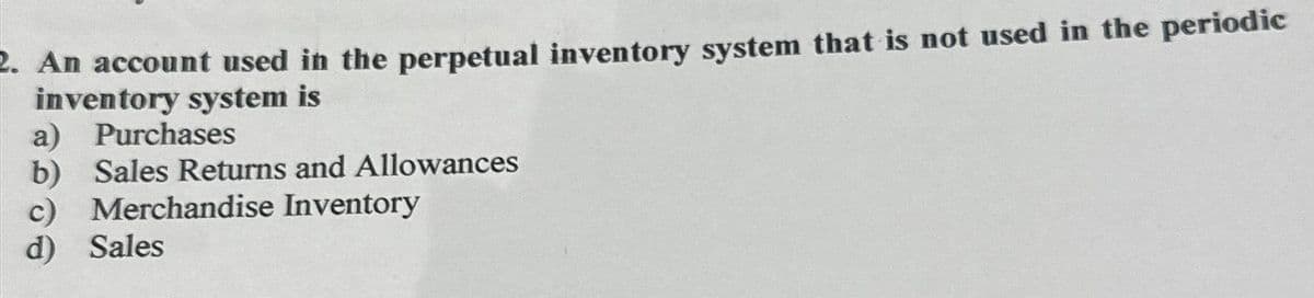 2. An account used in the perpetual inventory system that is not used in the periodic
inventory system is
a) Purchases
b) Sales Returns and Allowances
c) Merchandise Inventory
d) Sales