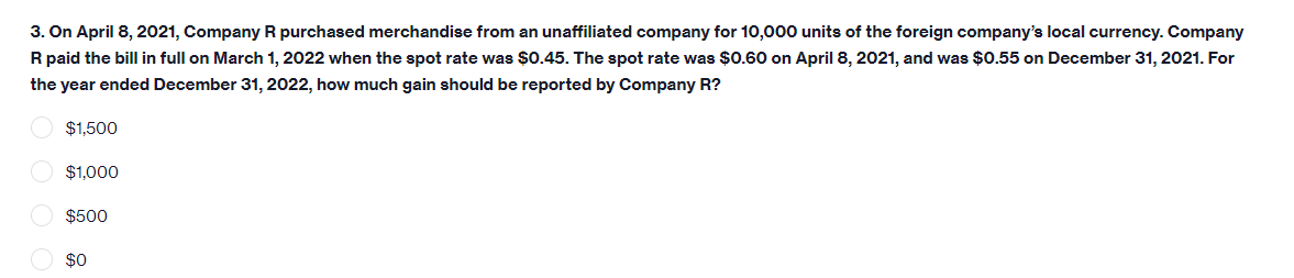 3. On April 8, 2021, Company R purchased merchandise from an unaffiliated company for 10,000 units of the foreign company's local currency. Company
R paid the bill in full on March 1, 2022 when the spot rate was $0.45. The spot rate was $0.60 on April 8, 2021, and was $0.55 on December 31, 2021. For
the year ended December 31, 2022, how much gain should be reported by Company R?
$1,500
$1,000
$500
O $0