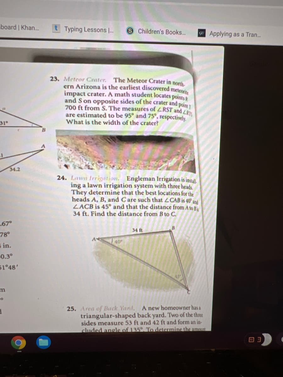 board Khan...
Typing Lessons ..
S Children's Books...
GU Applying as a Tran..
23. Meteor Crater. The Meteor Crater in nonh.
ern Arizona is the earliest discovered meteore.
impact crater. A math student locates points
and S on opposite sides of the crater and poinm 1
700 ft from S. The measures of ZRST and Lh
are estimated to be 95° and 75°, respectively.
What is the width of the crater?
31
34.2
24. Lawn Irrigation. Engleman Irrigation is instal.
ing a lawn irrigation system with three heads.
They determine that the best locations for the
heads A, B, and Care such that LCAB is 40° a2d
LACB is 45° and that the distance from A to Bi
34 ft. Find the distance from B to C.
67°
34 ft
78°
40
in.
0.3°
51°48'
25. Area of Back Yard,
triangular-shaped back yard. Two of the three
sides measure 53 ft and 42 ft and form an in-
cluded angle of 135°. To determine the amount
A new homeowner has a
