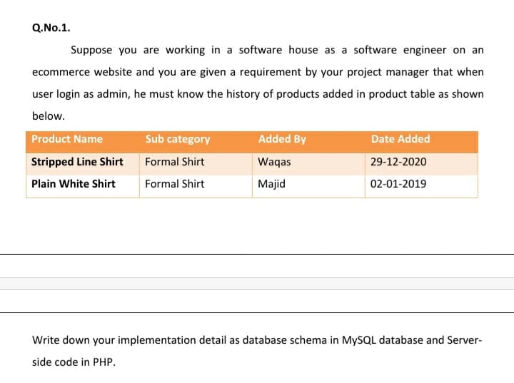 Q.No.1.
Suppose you are working in a software house as a software engineer on an
ecommerce website and you are given a requirement by your project manager that when
user login as admin, he must know the history of products added in product table as shown
below.
Product Name
Sub category
Added By
Date Added
Stripped Line Shirt
Formal Shirt
Waqas
29-12-2020
Plain White Shirt
Formal Shirt
Majid
02-01-2019
Write down your implementation detail as database schema in MYSQL database and Server-
side code in PHP.
