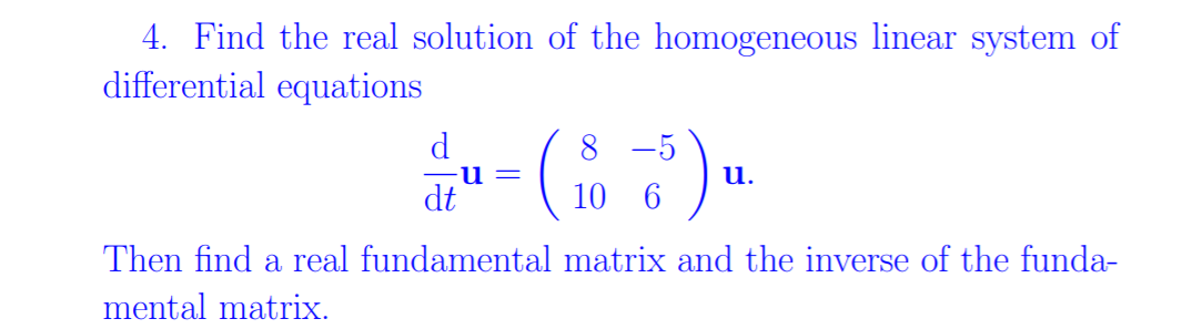 4. Find the real solution of the homogeneous linear system of
differential equations
8 -5
u.
dt
10 6
Then find a real fundamental matrix and the inverse of the funda-
mental matrix.
