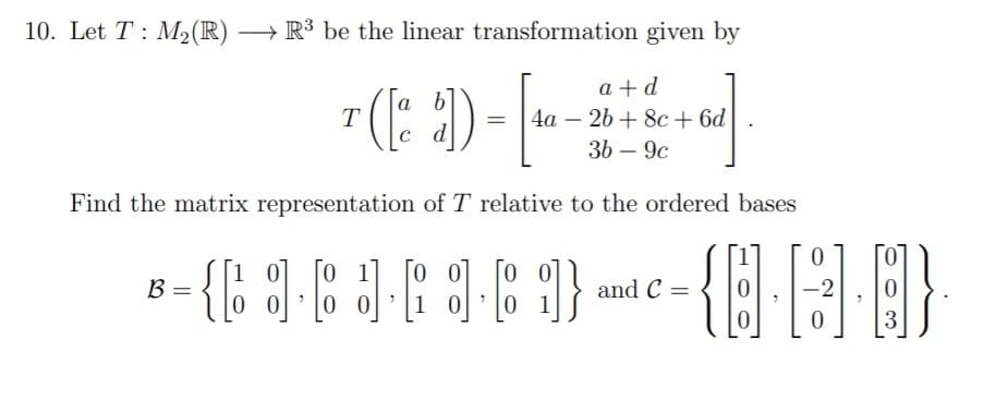 10. Let T : M2(R) → R³ be the linear transformation given by
-(: 2)-|-
{8}A }
().
a + d
4a – 26 + 8c + 6d
36 – 9c
Find the matrix representation of T relative to the ordered bases
{: ]-8
and C =
2
%3D
3
