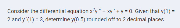 Consider the differential equation x2y " – xy' + y = 0. Given that y(1) =
2 and y '(1) = 3, determine y(0.5) rounded off to 2 decimal places.
