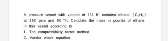 A pressure vessel with volume of 131 ft' contains ethane (CH)
at 360 psia and 90 °F. Calculate the mass in pounds of ethane
in this vessel according to
1. The compressibility factor method.
2. Vander waals equation.
