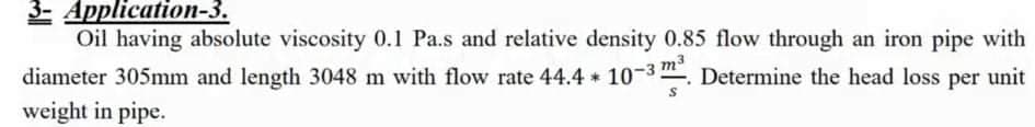 3- Application-3.
Oil having absolute viscosity 0.1 Pa.s and relative density 0.85 flow through an iron pipe with
m3
diameter 305mm and length 3048 m with flow rate 44.4 10-3 . Determine the head loss per unit
weight in pipe.
