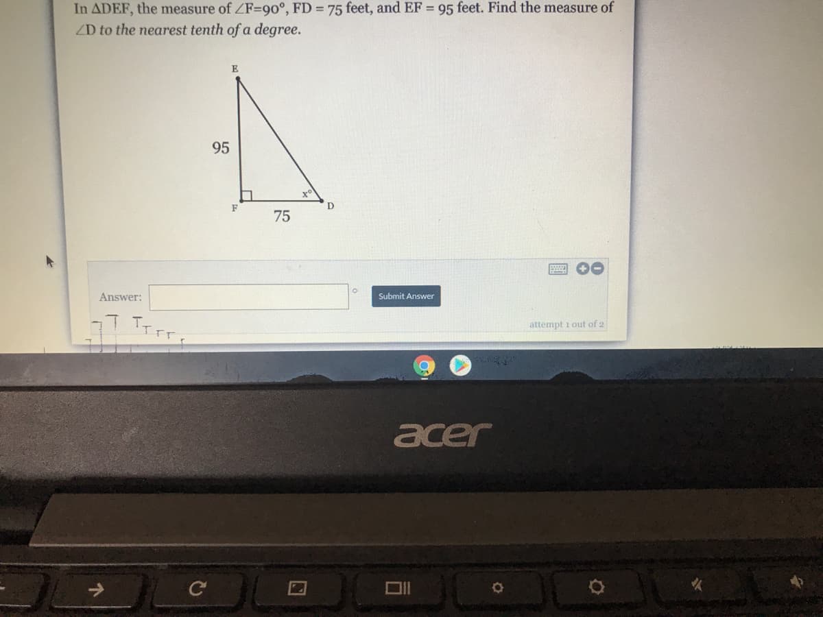 In ADEF, the measure of ZF=90°, FD 75 feet, and EF = 95 feet. Find the measure of
ZD to the nearest tenth of a degree.
E
95
F
D
75
Answer:
Submit Answer
attempt i out of 2
acer
