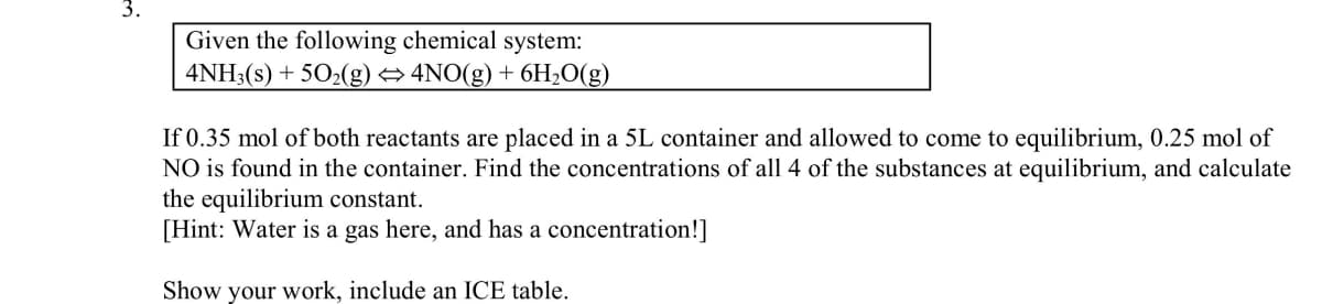 3.
Given the following chemical system:
4NH3(s) + 502(g) → 4NO(g) + 6H2O(g)
If 0.35 mol of both reactants are placed in a 5L container and allowed to come to equilibrium, 0.25 mol of
NO is found in the container. Find the concentrations of all 4 of the substances at equilibrium, and calculate
the equilibrium constant.
[Hint: Water is a gas here, and has a concentration!]
Show your work, include an ICE table.
