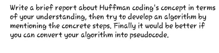 Write a brief report about Huffman coding's concept in terms
of
your understanding, then try to develop an algorithm by
mentioning the concrete steps, Finally it would be better if
you can convert your algorithm into pseudocode,

