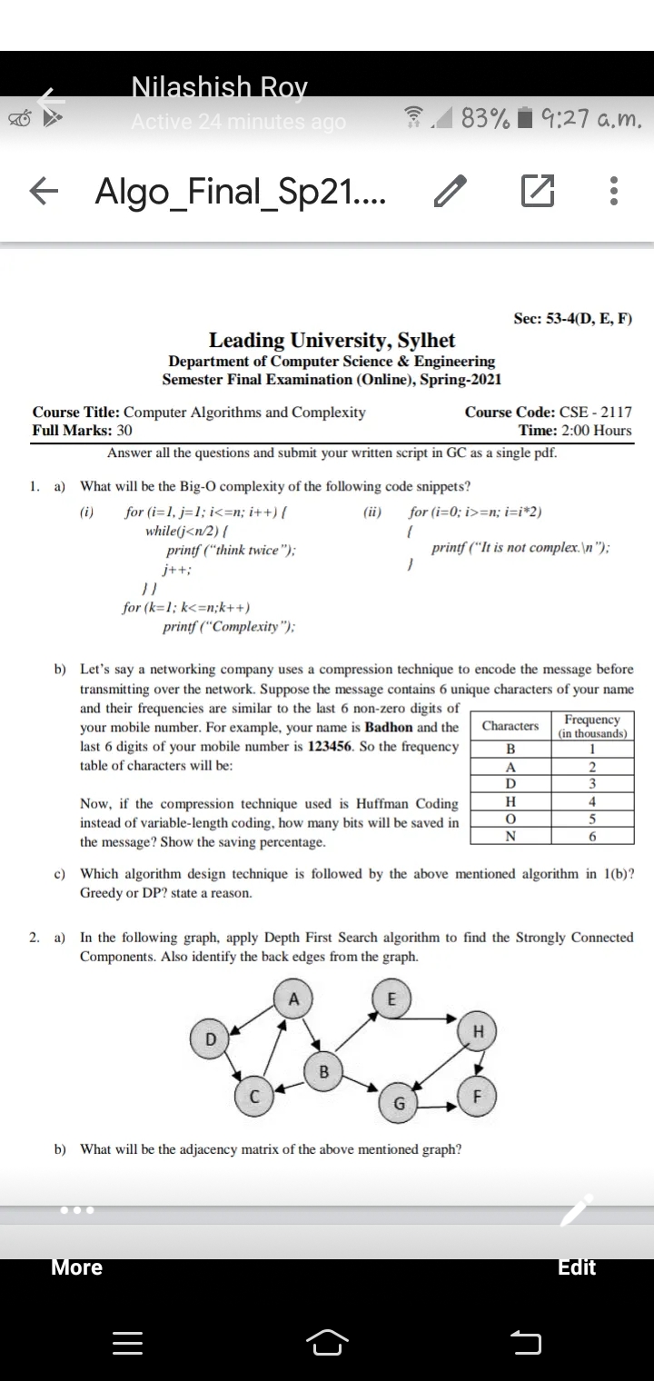 Nilashish RoV
Active 24 minutes ago
31 83% i 9:27 a,m,
E Algo_Final_Sp21..
Sec: 53-4(D, E, F)
Leading University, Sylhet
Department of Computer Science & Engineering
Semester Final Examination (Online), Spring-2021
Course Code: CSE - 2117
Course Title: Computer Algorithms and Complexity
Full Marks: 30
Time: 2:00 Hours
Answer all the questions and submit your written script in GC as a single pdf.
1. a) What will be the Big-O complexity of the following code snippets?
for (i=1, j=1; i<=n; i++) {
while(j<n/2) {
printf (“think twice");
(i)
(ii)
for (i=0; i>=n; i=i*2)
printf ("It is not complex.\n");
j++;
for (k=1; k<=n;k++)
printf ("Complexity");
b) Let's say a networking company uses a compression technique to encode the message before
transmitting over the network. Suppose the message contains 6 unique characters of your name
and their frequencies are similar to the last 6 non-zero digits of
your mobile number. For example, your name is Badhon and the
last 6 digits of your mobile number is 123456. So the frequency
Frequency
(in thousands)
Characters
1
table of characters will be:
2
3
A
H.
4
Now, if the compression technique used is Huffman Coding
instead of variable-length coding, how many bits will be saved in
the message? Show the saving percentage.
5
c) Which algorithm design technique is followed by the above mentioned algorithm in 1(b)?
Greedy or DP? state a reason.
2. a) In the following graph, apply Depth First Search algorithm to find the Strongly Connected
Components. Also identify the back edges from the graph.
E
b) What will be the adjacency matrix of the above mentioned graph?
More
Edit
