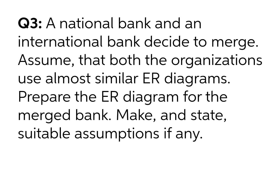 Q3: A national bank and an
international bank decide to merge.
Assume, that both the organizations
use almost similar ER diagrams.
Prepare the ER diagram for the
merged bank. Make, and state,
suitable assumptions if any.

