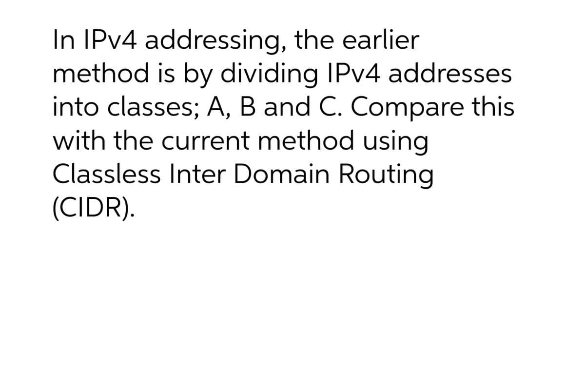In IPV4 addressing, the earlier
method is by dividing IPV4 addresses
into classes; A, B and C. Compare this
with the current method using
Classless Inter Domain Routing
(CIDR).
