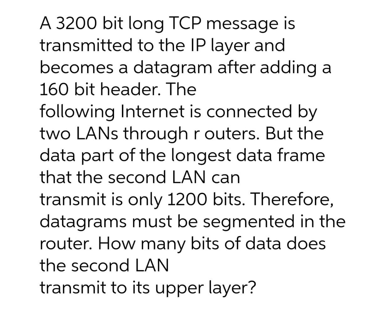 A 3200 bit long TCP message is
transmitted to the IP layer and
becomes a datagram after adding a
160 bit header. The
following Internet is connected by
two LANS through r outers. But the
data part of the longest data frame
that the second LAN can
transmit is only 1200 bits. Therefore,
datagrams must be segmented in the
router. How many bits of data does
the second LAN
transmit to its upper layer?
