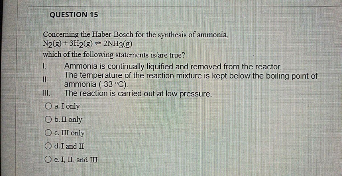 QUESTION 15
Concerning the Haber-Bosch for the synthesis of ammonia,
N2(g) + 3H2(g) = 2NH3(g)
which of the following statements is/are true?
I.
Ammonia is continually liquified and removed from the reactor.
The temperature of the reaction mixture is kept below the boiling point of
ammonia (-33 °C).
The reaction is carried out at low pressure.
I.
II.
O a. I only
O b. II only
O C. III only
O d.I and II
O e. I, II, and II
