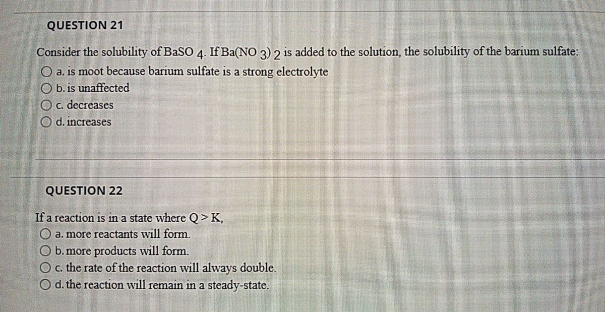 QUESTION 21
Consider the solubility of BaSO 4. If Ba(NO 3) 2 is added to the solution, the solubility of the barium sulfate:
O a. is moot because barium sulfate is a strong electrolyte
O b. is unaffected
Oc. decreases
d. increases
QUESTION 22
If a reaction is in
state where Q>K,
O a. more reactants will form.
b. more products will form.
c. the rate of the reaction will always double.
d. the reaction will remain in a steady-state.

