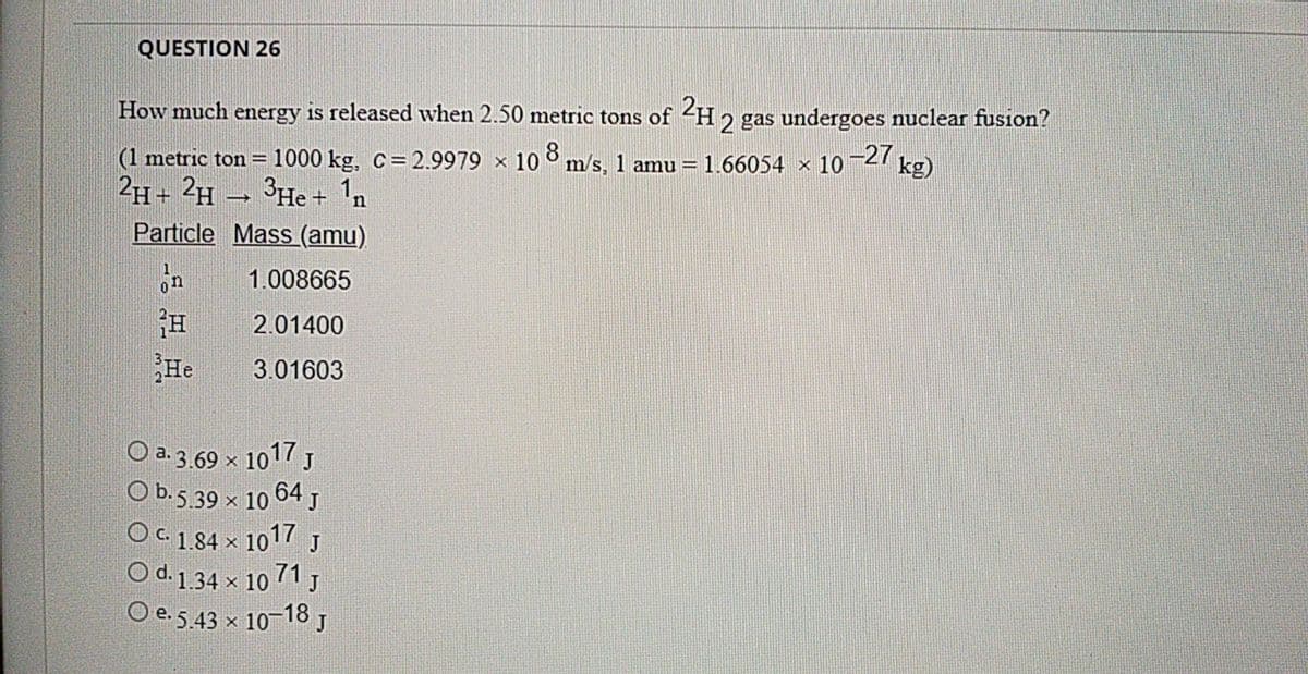 QUESTION 26
How much energy is released when 2.50 metric tons of <H2
2 gas undergoes nuclear fusion?
(1 metric ton = 1000 kg, C= 2.9979 x 10 ° m/s, 1 amu = 1.66054 x 10¬27 kg)
2H+ 2H – 3He + 1n
Particle Mass (amu)
on
1.008665
2.01400
He
3.01603
O a. 3.69 x 1017 J
O b.5.39 x 10 64 J
Oc 184 x 1017 J
O d.134 x 10 71 J
O e.5.43 x 10-18 ,
