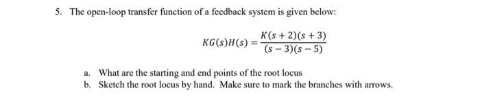 5. The open-loop transfer function of a feedback system is given below:
K(s + 2)(s + 3)
(s-3)(s-5)
KG(s)H(s) =
a. What are the starting and end points of the root locus
b. Sketch the root locus by hand. Make sure to mark the branches with arrows.