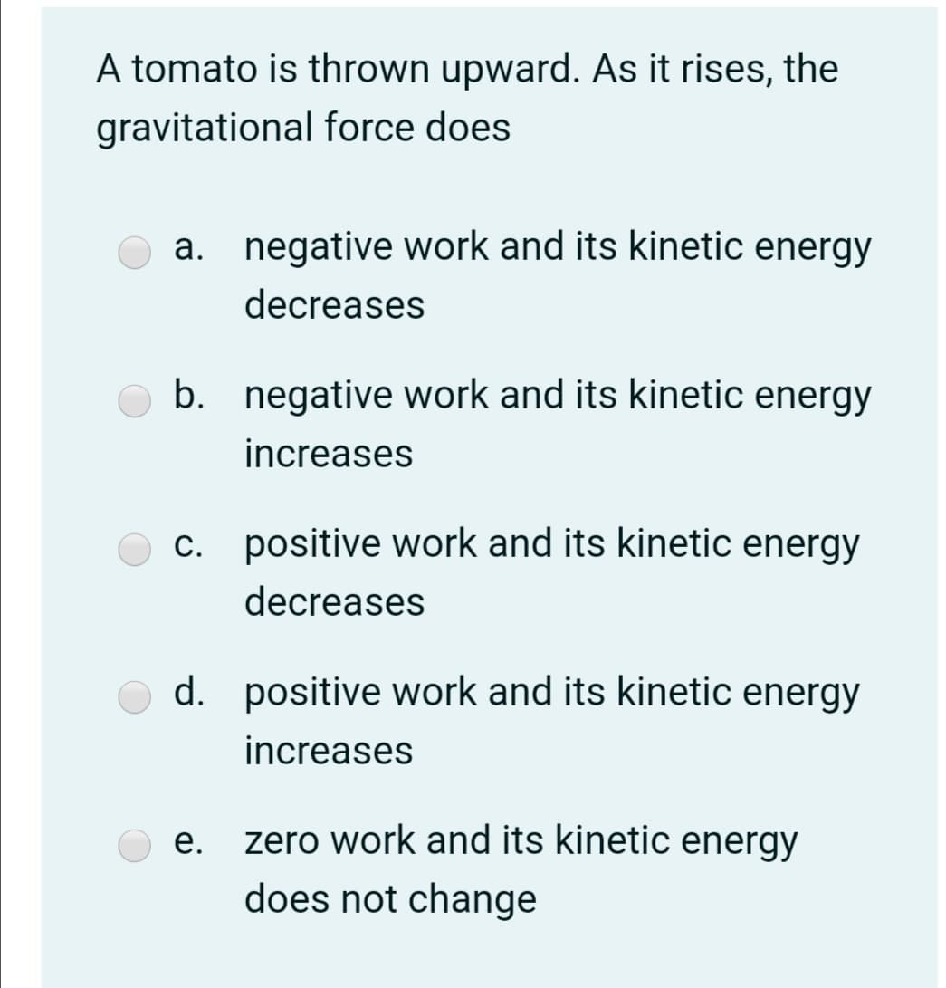 A tomato is thrown upward. As it rises, the
gravitational force does
a. negative work and its kinetic energy
decreases
b. negative work and its kinetic energy
increases
c. positive work and its kinetic energy
decreases
d. positive work and its kinetic energy
increases
е.
zero work and its kinetic energy
does not change
