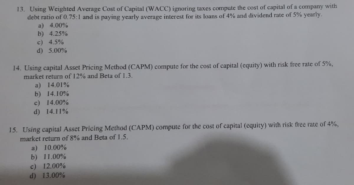 13. Using Weighted Average Cost of Capital (WACC) ignoring taxes compute the cost of capital of a company with
debt ratio of 0.75:1 and is paying yearly average interest for its loans of 4% and dividend rate of 5% yearly.
a) 4.00%
b) 4.25%
c) 4.5%
d) 5.00%
14. Using capital Asset Pricing Method (CAPM) compute for the cost of capital (equity) with risk free rate of 5%,
market return of 12% and Beta of 1.3.
a) 14.01%
b) 14.10%
c) 14.00%
d) 14.11%
15. Using capital Asset Pricing Method (CAPM) compute for the cost of capital (equity) with risk free rate of 4%,
market return of 8% and Beta of 1.5.
a) 10.00%
b) 11.00%
c) 12.00%
d) 13.00%

