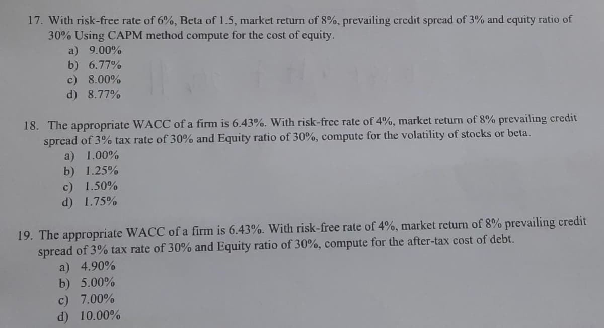17. With risk-free rate of 6%, Beta of 1.5, market return of 8%, prevailing credit spread of 3% and cquity ratio of
30% Using CAPM method compute for the cost of equity.
a) 9.00%
b) 6.77%
c) 8.00%
d) 8.77%
18. The appropriate WACC of a firm is 6.43%. With risk-free rate of 4%, market return of 8% prevailing credit
spread of 3% tax rate of 30% and Equity ratio of 30%, compute for the volatility of stocks or beta.
a) 1.00%
b) 1.25%
c) 1.50%
d) 1.75%
19. The appropriate WACC of a firm is 6.43%. With risk-free rate of 4%, market return of 8% prevailing credit
spread of 3% tax rate of 30% and Equity ratio of 30%, compute for the after-tax cost of debt.
a) 4.90%
b) 5.00%
c) 7.00%
d) 10.00%
