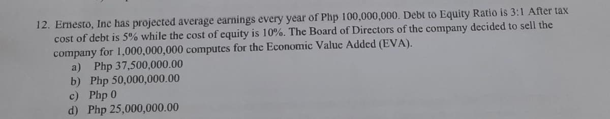 12. Ernesto, Ine has projected average earnings every year of Php 100,000,000. Debt to Equity Ratio is 3:1 After tax
cost of debt is 5% while the cost of equity is 10%. The Board of Directors of the company decided to sell the
company for 1,000,000,000 computes for the Economic Value Added (EVA).
a)
Php 37,500,000.00
b) Php 50,000,000.00
c) Php 0
d) Php 25,000,000.00
