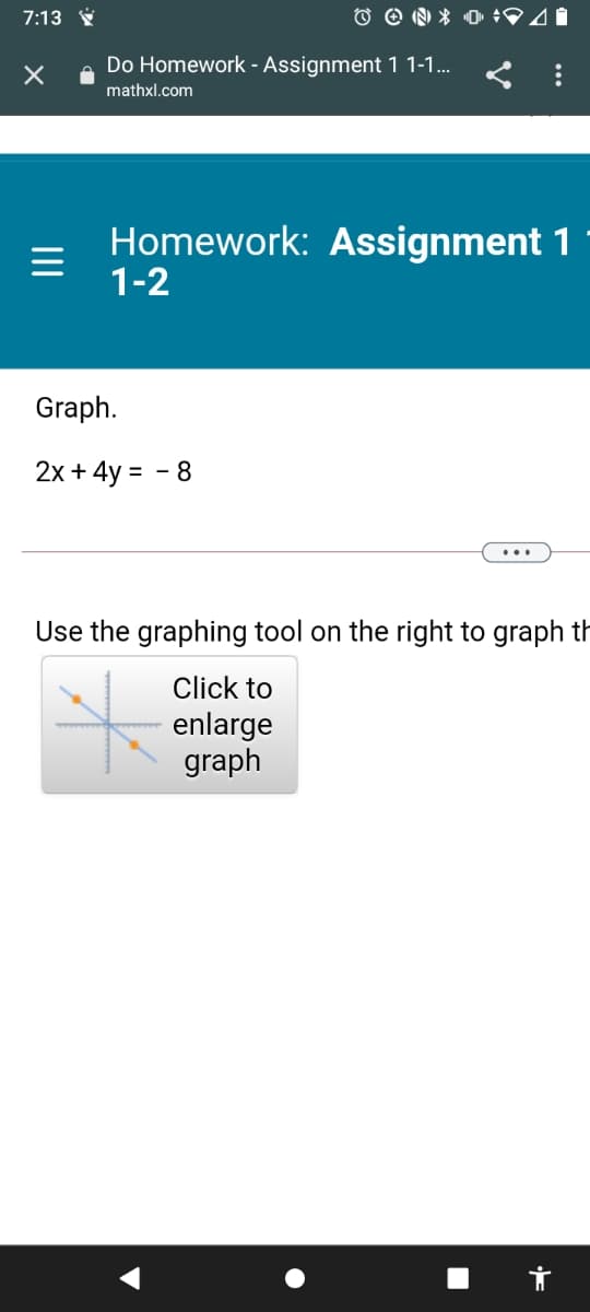 7:13 Ý
Do Homework - Assignment 1 1-1... < :
mathxl.com
Homework: Assignment 1
1-2
Graph.
2x + 4y = - 8
Use the graphing tool on the right to graph th
Click to
enlarge
graph
