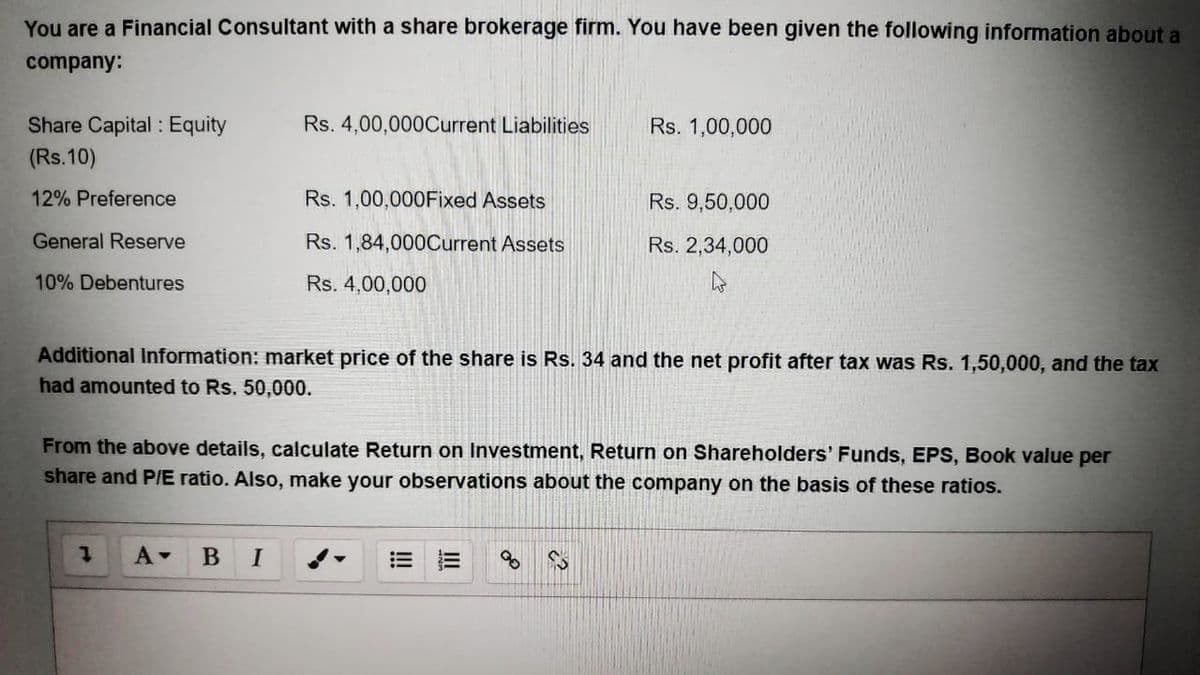 You are a Financial Consultant with a share brokerage firm. You have been given the following information about a
company:
Share Capital : Equity
Rs. 4,00,0000Current Liabilities
Rs. 1,00,000
(Rs.10)
12% Preference
Rs. 1,00,000Fixed Assets
Rs. 9,50,000
General Reserve
Rs. 1,84,000Current Assets
Rs. 2,34,000
10% Debentures
Rs. 4,00,000
Additional Information: market price of the share is Rs. 34 and the net profit after tax was Rs. 1,50,000, and the tax
had amounted to Rs. 50,000.
From the above details, calculate Return on Investment, Return on Shareholders' Funds, EPS, Book value per
share and P/E ratio. Also, make your observations about the company on the basis of these ratios.
A-
B
I
