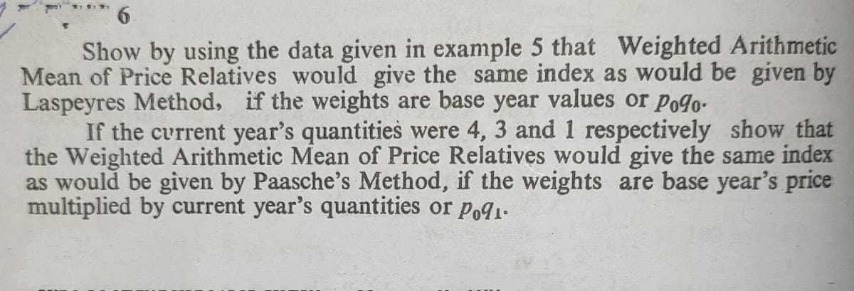 Show by using the data given in example 5 that Weighted Arithmetic
Mean of Price Relatives would give the same index as would be given by
Laspeyres Method, if the weights are base year values or Po9o-
If the current year's quantities were 4, 3 and 1 respectively show that
the Weighted Arithmetic Mean of Price Relatives would give the same index
as would be given by Paasche's Method, if the weights are base year's price
multiplied by current year's quantities or poa1.
