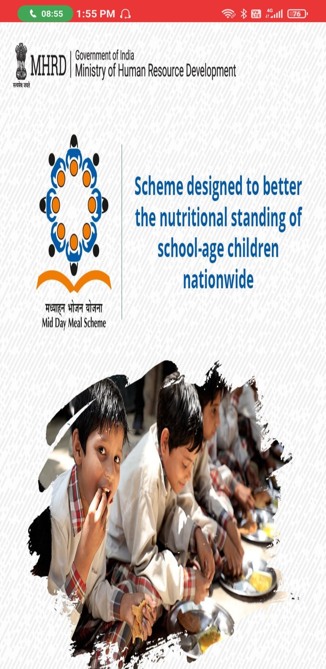 4G
08:55
1:55 PM A
Vo
LTE
alll 76
MHRD Ministry of Human Resource Development
सत्यमेव जयते
Scheme designed to better
the nutritional standing of
school-age children
nationwide
मध्याहन भोजन योजना
Mid Day Meal Scheme
