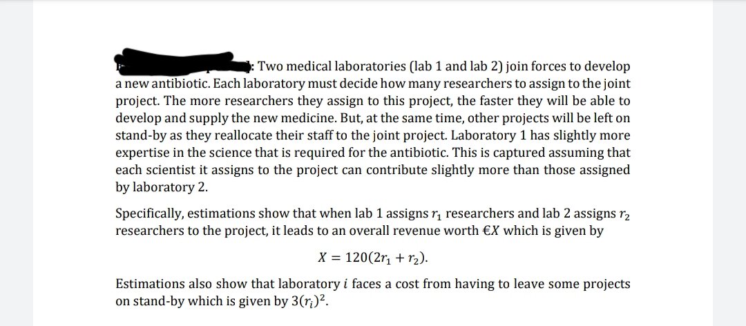 Two medical laboratories (lab 1 and lab 2) join forces to develop
a new antibiotic. Each laboratory must decide how many researchers to assign to the joint
project. The more researchers they assign to this project, the faster they will be able to
develop and supply the new medicine. But, at the same time, other projects will be left on
stand-by as they reallocate their staff to the joint project. Laboratory 1 has slightly more
expertise in the science that is required for the antibiotic. This is captured assuming that
each scientist it assigns to the project can contribute slightly more than those assigned
by laboratory 2.
Specifically, estimations show that when lab 1 assigns r, researchers and lab 2 assigns r2
researchers to the project, it leads to an overall revenue worth €X which is given by
X = 120(2r, + r2).
Estimations also show that laboratory i faces a cost from having to leave some projects
on stand-by which is given by 3(ri)².
