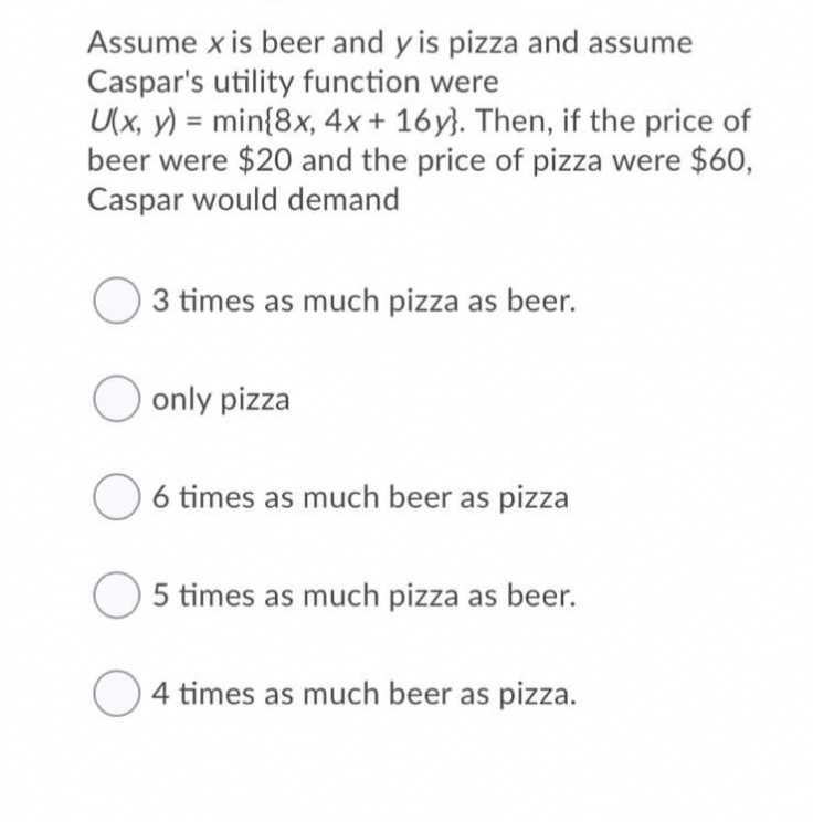 Assume x is beer and y is pizza and assume
Caspar's utility function were
U(x, y) = min{8x, 4x + 16y}. Then, if the price of
beer were $20 and the price of pizza were $60,
Caspar would demand
%3D
3 times as much pizza as beer.
O only pizza
O 6 times as much beer as pizza
5 times as much pizza as beer.
4 times as much beer as pizza.
