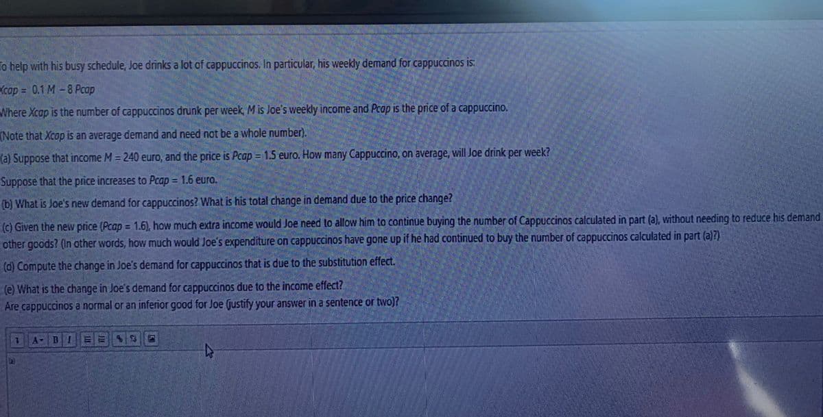 To help with his busy schedule, Joe drinks a lot of cappuccinos. In particular, his weekly demand for cappuccinos is:
cap = 0.1 M-8 Pcap
Where Xcap is the number of cappuccinos drunk per week, Mis Joe's weekly income and Pcap is the price of a cappuccino.
(Note that Xcop is an average demand and need not be a whole number).
(a) Suppose that income M = 240 euro, and the price is Pcap = 1.5 euro. How many Cappuccino, on average, will Joe drink per week?
Suppose that the price increases to Pcap = 1.6 euro.
(b) What is Joe's new demand for cappuccinos? What is his total change in demand due to the price change?
(c) Given the new price (Pcap = 1.6), how much extra income would Joe need to allow him to continue buying the number of Cappuccinos calculated in part (a), without needing to reduce his demand
other goods? (In other words, how much would Joe's expenditure on cappuccinos have gone up if he had continued to buy the number of cappuccinos calculated in part (a)?)
(d) Compute the change in Joe's demand for cappuccinos that is due to the substitution effect.
(e) What is the change in Joe's demand for cappuccinos due to the income effect?
Are cappuccinos a normal or an inferior good for Joe (justify your answer in a sentence or two)?
A BI
a)
