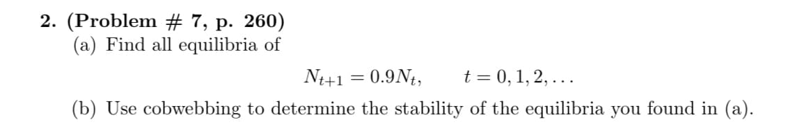 2. (Problem # 7, p. 260)
(a) Find all equilibria of
N+1 = 0.9Nt,
t = 0, 1, 2, ...
(b) Use cobwebbing to determine the stability of the equilibria you found in (a).
