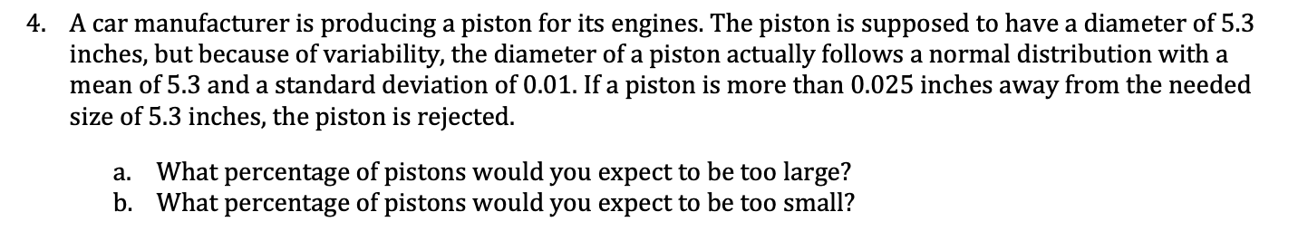 A car manufacturer is producing a piston for its engines. The piston is supposed to have a diameter of 5.3
inches, but because of variability, the diameter of a piston actually follows a normal distribution with a
mean of 5.3 and a standard deviation of 0.01. If a piston is more than 0.025 inches away from the needed
size of 5.3 inches, the piston is rejected.
a. What percentage of pistons would you expect to be too large?
b. What percentage of pistons would you expect to be too small?
